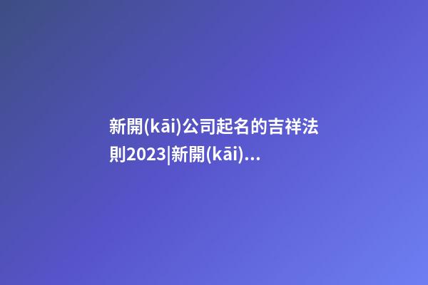 新開(kāi)公司起名的吉祥法則2023|新開(kāi)公司起名的吉祥法則2023-第1張-公司起名-玄機(jī)派